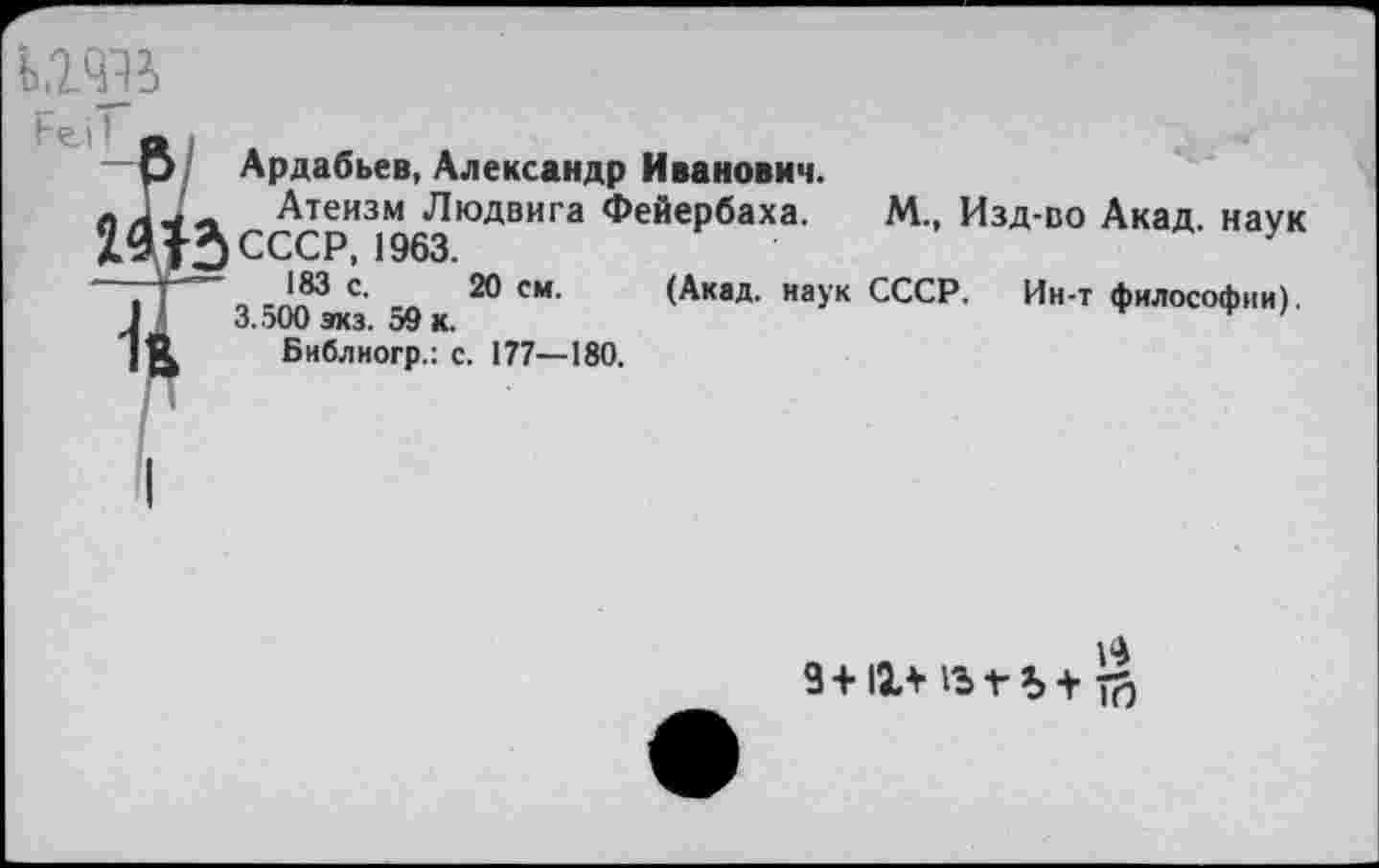 ﻿ь.гчв
Ьел I
Ардабьев, Александр Иванович.
лЛ,4~ Атеизм Людвига Фейербаха. М., Изд-во Акад, наук
15 СССР, 1963.	у
о с’ 2® см‘ (Акад, наук СССР. Ин-т философии). 3.500 зкз. 59 к.
Библиогр.: с. 177—180.
9+11+ 1ЪГЪ+ тй